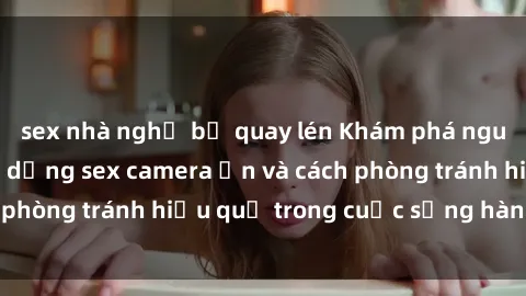 sex nhà nghỉ bị quay lén Khám phá nguy cơ của việc sử dụng sex camera ẩn và cách phòng tránh hiệu quả trong cuộc sống hàng ngày
