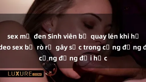sex mỹ đen Sinh viên bị quay lén khi hẹn hò, video sex bị rò rỉ gây sốc trong cộng đồng đại học