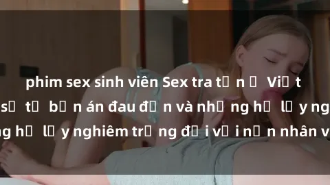 phim sex sinh viên Sex tra tấn ở Việt Nam: Sự thực đáng sợ từ bản án đau đớn và những hệ lụy nghiêm trọng đối với nạn nhân và xã hội.