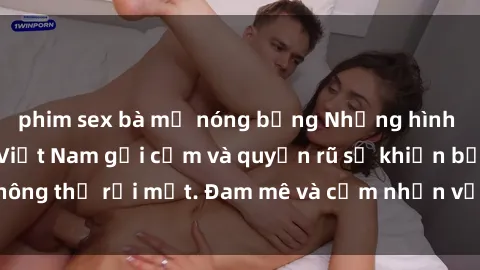 phim sex bà mẹ nóng bỏng Những hình ảnh sex hot girl Việt Nam gợi cảm và quyến rũ sẽ khiến bạn không thể rời mắt. Đam mê và cảm nhận vẻ đẹp trong sự nóng bỏng.