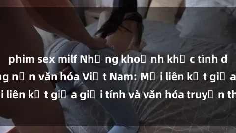 phim sex milf Những khoảnh khắc tình dục nồng nàn trong nền văn hóa Việt Nam: Mối liên kết giữa giới tính và văn hóa truyền thống