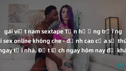 gái việt nam sextape Tận hưởng trải nghiệm mới lạ với sex online không che - đỉnh cao của sự thú vị và kích thích ngay tại nhà. Đặt lịch ngay hôm nay để khám phá những khoảnh khắc đầy tinh tế và nồng 