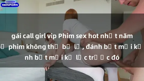 gái call girl vip Phim sex hot nhất năm  Top những bộ phim không thể bỏ lỡ, đánh bật mọi kỷ lục trước đó