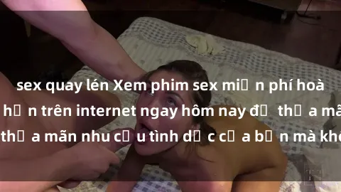 sex quay lén Xem phim sex miễn phí hoàn toàn không giới hạn trên internet ngay hôm nay để thỏa mãn nhu cầu tình dục của bạn mà không tốn chi phí.