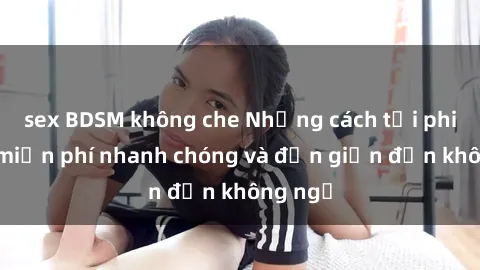sex BDSM không che Những cách tải phim sex miễn phí nhanh chóng và đơn giản đến không ngờ