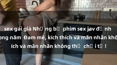 sex gái già Những bộ phim sex jav đỉnh cao phải xem trong năm  Đam mê, kích thích và mãn nhãn không thể chối từ!