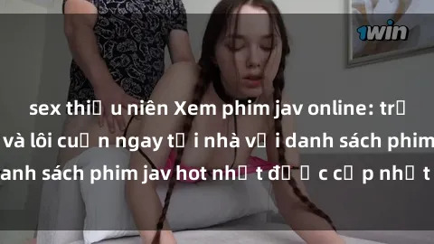 sex thiếu niên Xem phim jav online: trải nghiệm hấp dẫn và lôi cuốn ngay tại nhà với danh sách phim jav hot nhất được cập nhật liên tục.