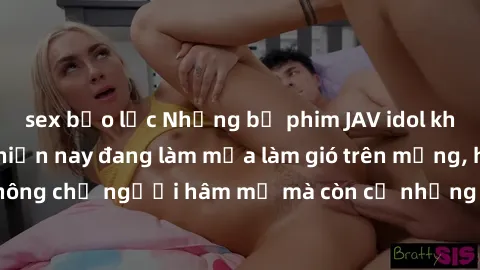 sex bạo lực Những bộ phim JAV idol không che hot nhất hiện nay đang làm mưa làm gió trên mạng, hấp dẫn không chỉ người hâm mộ mà còn cả những ai mới tìm hiểu về thể loại này!
