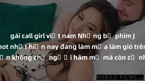 gái call girl việt nam Những bộ phim JAV idol không che hot nhất hiện nay đang làm mưa làm gió trên mạng, hấp dẫn không chỉ người hâm mộ mà còn cả những ai mới tìm hiểu về thể loại này!