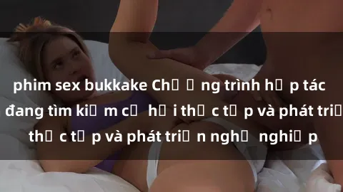 phim sex bukkake Chương trình hợp tác JAV cho sinh viên đang tìm kiếm cơ hội thực tập và phát triển nghề nghiệp