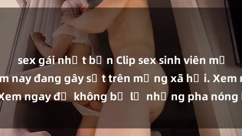 sex gái nhật bản Clip sex sinh viên mới nhất hot nhất năm nay đang gây sốt trên mạng xã hội. Xem ngay để không bỏ lỡ những pha nóng không thể bỏ qua!