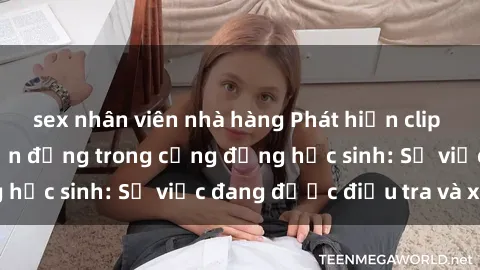 sex nhân viên nhà hàng Phát hiện clip sex nữ sinh gây chấn động trong cộng đồng học sinh: Sự việc đang được điều tra và xử lý