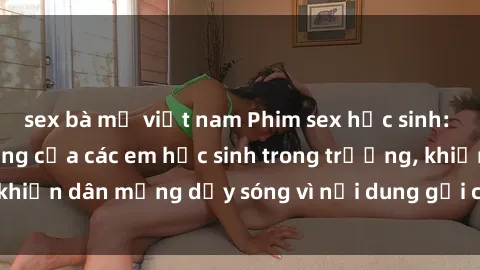 sex bà mẹ việt nam Phim sex học sinh: Hành động nóng bỏng của các em học sinh trong trường, khiến dân mạng dậy sóng vì nội dung gợi cảm và kích thích.