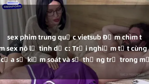 sex phim trung quốc vietsub Đắm chìm trong thế giới phim sex nô lệ tình dục: Trải nghiệm tột cùng của sự kiểm soát và sự thống trị trong mỗi cảnh quay mãnh liệt