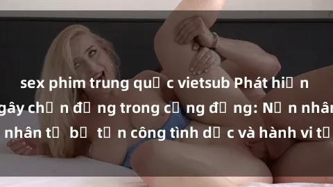 sex phim trung quốc vietsub Phát hiện vụ án bạo dâm sex gây chấn động trong cộng đồng: Nạn nhân tố bị tấn công tình dục và hành vi tệ hại được tiết lộ