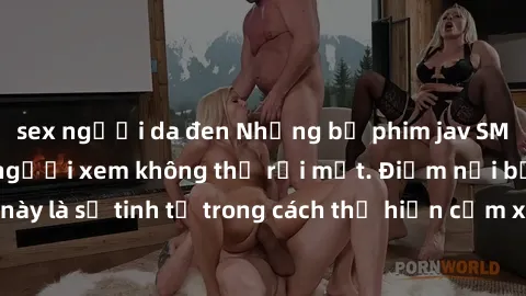 sex người da đen Những bộ phim jav SM không che khiến người xem không thể rời mắt. Điểm nổi bật của thể loại này là sự tinh tế trong cách thể hiện cảm xúc và sự hấp dẫn của những cảnh quay.