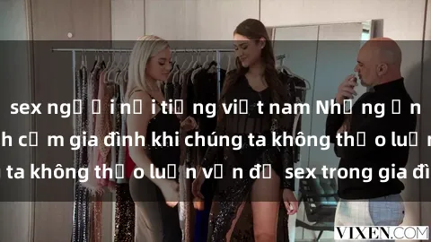 sex người nổi tiếng việt nam Những ảnh hưởng đến tình cảm gia đình khi chúng ta không thảo luận vấn đề sex trong gia đình