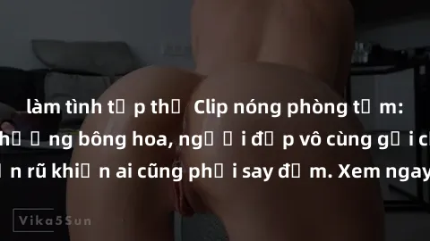 làm tình tập thể Clip nóng phòng tắm: Hít thở nồng nàn hương bông hoa, người đẹp vô cùng gợi cảm và quyến rũ khiến ai cũng phải say đắm. Xem ngay để trải nghiệm điều đặc biệt!