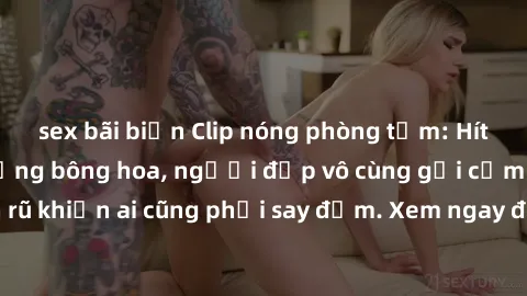 sex bãi biển Clip nóng phòng tắm: Hít thở nồng nàn hương bông hoa, người đẹp vô cùng gợi cảm và quyến rũ khiến ai cũng phải say đắm. Xem ngay để trải nghiệm điều đặc biệt!