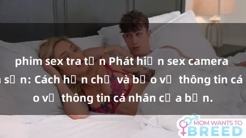 phim sex tra tấn Phát hiện sex camera ẩn trong khách sạn: Cách hạn chế và bảo vệ thông tin cá nhân của bạn.