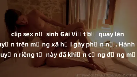 clip sex nữ sinh Gái Việt bị quay lén khi tắm, clip lan truyền trên mạng xã hội gây phẫn nộ. Hành động vi phạm quyền riêng tư này đã khiến cộng đồng mạng bức xúc và đòi trừng phạt thật nghiêm khắc.