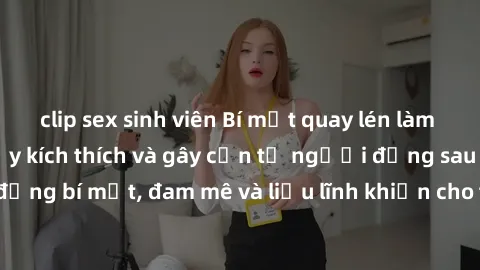 clip sex sinh viên Bí mật quay lén làm tình: Câu chuyện đầy kích thích và gây cấn từ người đứng sau camera. Hành động bí mật, đam mê và liều lĩnh khiến cho tình yêu trở nên mãnh liệt hơn bao giờ hết.