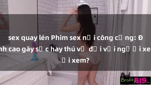 sex quay lén Phim sex nơi công cộng: Đỉnh cao gây sốc hay thú vị đối với người xem?