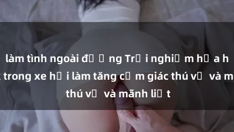 làm tình ngoài đường Trải nghiệm hứa hẹn: Sex trong xe hơi làm tăng cảm giác thú vị và mãnh liệt