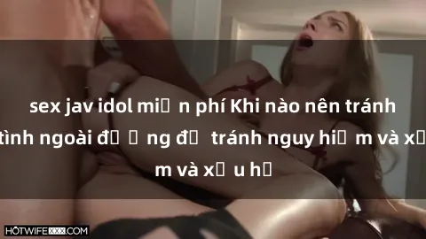 sex jav idol miễn phí Khi nào nên tránh làm tình ngoài đường để tránh nguy hiểm và xấu hổ