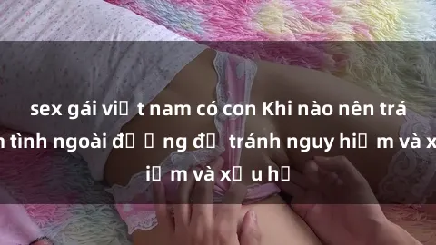 sex gái việt nam có con Khi nào nên tránh làm tình ngoài đường để tránh nguy hiểm và xấu hổ