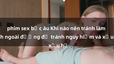 phim sex bắc âu Khi nào nên tránh làm tình ngoài đường để tránh nguy hiểm và xấu hổ