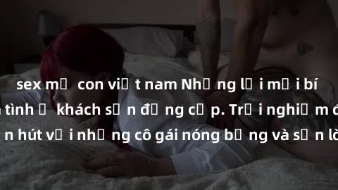 sex mẹ con việt nam Những lời mời bí mật: Gái Việt làm tình ở khách sạn đẳng cấp. Trải nghiệm độc đáo và cuốn hút với những cô gái nóng bỏng và sẵn lòng thỏa mãn mọi nhu cầu của bạn.