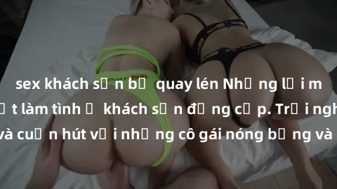 sex khách sạn bị quay lén Những lời mời bí mật: Gái Việt làm tình ở khách sạn đẳng cấp. Trải nghiệm độc đáo và cuốn hút với những cô gái nóng bỏng và sẵn lòng thỏa mãn mọi nhu cầu của bạn.