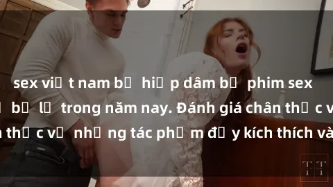 sex việt nam bị hiếp dâm bộ phim sex  đáng xem không thể bỏ lỡ trong năm nay. Đánh giá chân thực về những tác phẩm đầy kích thích và hấp dẫn này.