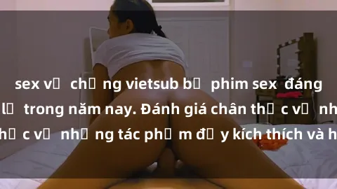 sex vợ chồng vietsub bộ phim sex  đáng xem không thể bỏ lỡ trong năm nay. Đánh giá chân thực về những tác phẩm đầy kích thích và hấp dẫn này.
