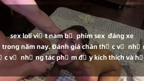 sex loli việt nam bộ phim sex  đáng xem không thể bỏ lỡ trong năm nay. Đánh giá chân thực về những tác phẩm đầy kích thích và hấp dẫn này.
