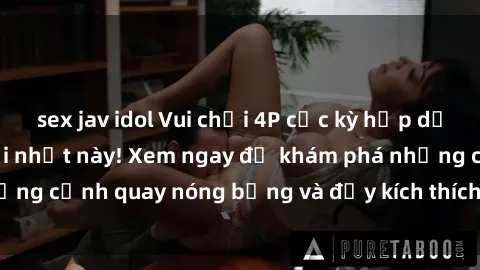 sex jav idol Vui chơi 4P cực kỳ hấp dẫn trong phim sex mới nhất này! Xem ngay để khám phá những cảnh quay nóng bỏng và đầy kích thích của bộ phim này!
