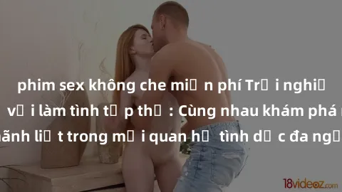 phim sex không che miễn phí Trải nghiệm cảm xúc mới mẻ với làm tình tập thể: Cùng nhau khám phá niềm vui và sự mãnh liệt trong mối quan hệ tình dục đa người. Hãy thử ngay để biết cảm giác thú vị này!