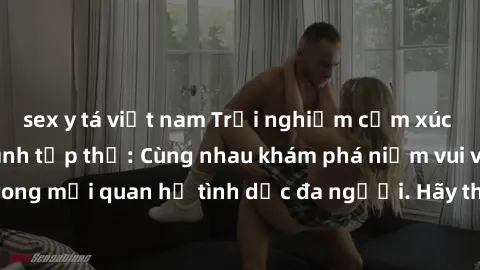 sex y tá việt nam Trải nghiệm cảm xúc mới mẻ với làm tình tập thể: Cùng nhau khám phá niềm vui và sự mãnh liệt trong mối quan hệ tình dục đa người. Hãy thử ngay để biết cảm giác thú vị này!