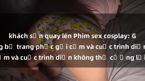 khách sạn quay lén Phim sex cosplay: Giấc mơ  cùng những bộ trang phục gợi cảm và cuộc trình diễn không thể cưỡng lại!