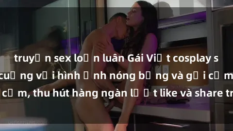 truyện sex loạn luân Gái Việt cosplay sexy khiến fan phát cuồng với hình ảnh nóng bỏng và gợi cảm, thu hút hàng ngàn lượt like và share trên mạng xã hội.