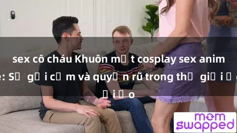 sex cô cháu Khuôn mặt cosplay sex anime: Sự gợi cảm và quyến rũ trong thế giới ảo