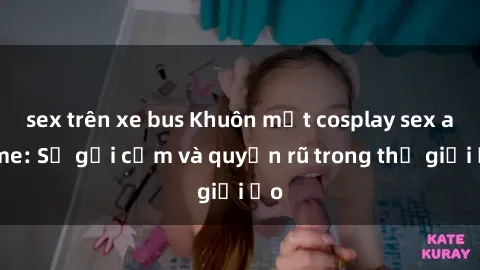 sex trên xe bus Khuôn mặt cosplay sex anime: Sự gợi cảm và quyến rũ trong thế giới ảo