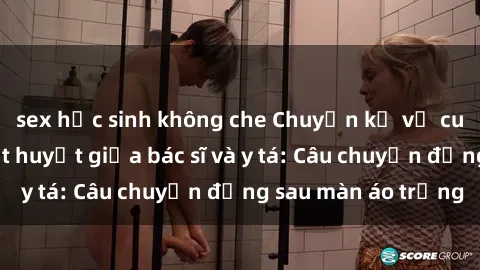 sex học sinh không che Chuyện kể về cuộc tình đầy nhiệt huyết giữa bác sĩ và y tá: Câu chuyện đằng sau màn áo trắng