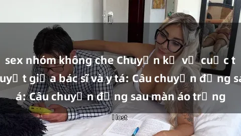 sex nhóm không che Chuyện kể về cuộc tình đầy nhiệt huyết giữa bác sĩ và y tá: Câu chuyện đằng sau màn áo trắng