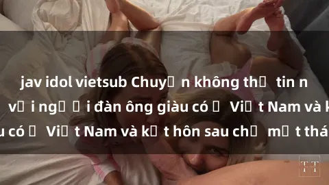 jav idol vietsub Chuyện không thể tin nổi: Gái Tây quan hệ với người đàn ông giàu có ở Việt Nam và kết hôn sau chỉ một tháng