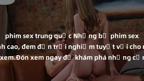 phim sex trung quốc Những bộ phim sex không che HD đỉnh cao, đem đến trải nghiệm tuyệt vời cho người xem.Đón xem ngay để khám phá những cảnh quay đẹp mắt và kích thích.