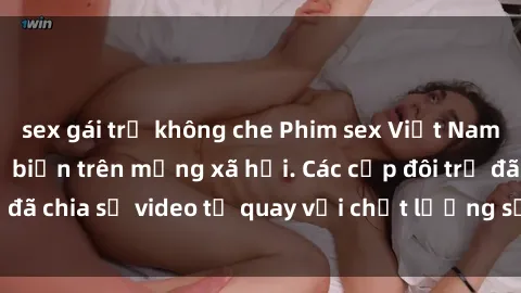sex gái trẻ không che Phim sex Việt Nam HD ngày càng phổ biến trên mạng xã hội. Các cặp đôi trẻ đã chia sẻ video tự quay với chất lượng sắc nét, gợi cảm.
