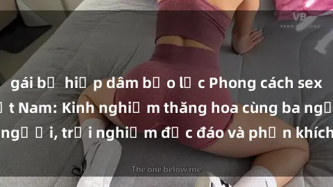 gái bị hiếp dâm bạo lực Phong cách sex 3P độc đáo tại Việt Nam: Kinh nghiệm thăng hoa cùng ba người, trải nghiệm độc đáo và phấn khích không thể bỏ lỡ!