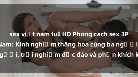 sex việt nam full HD Phong cách sex 3P độc đáo tại Việt Nam: Kinh nghiệm thăng hoa cùng ba người, trải nghiệm độc đáo và phấn khích không thể bỏ lỡ!